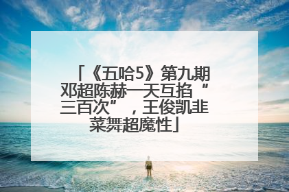 《五哈5》第九期邓超陈赫一天互掐“三百次”，王俊凯韭菜舞超魔性
