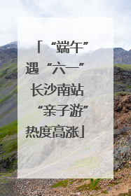 “端午”遇“六一” 长沙南站“亲子游”热度高涨
