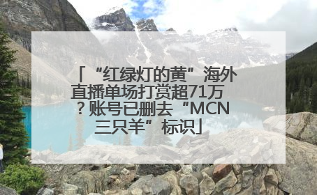 “红绿灯的黄”海外直播单场打赏超71万？账号已删去“MCN三只羊”标识