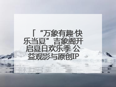 “万象有趣·快乐当夏”吉象阁开启夏日欢乐季 公益观影与原创IP首秀温暖全城