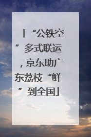 “公铁空”多式联运，京东助广东荔枝“鲜”到全国