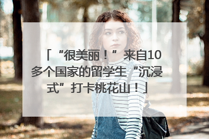 “很美丽！”来自10多个国家的留学生“沉浸式”打卡桃花山！