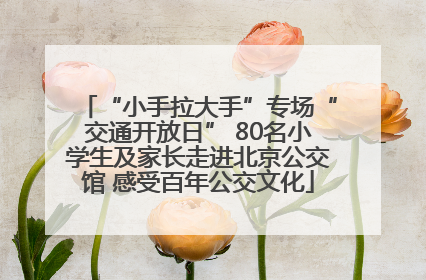 “小手拉大手”专场“交通开放日” 80名小学生及家长走进北京公交馆 感受百年公交文化