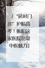 “延时门诊”护航高考！衡阳这家医院彰显中医魅力