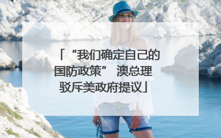 “我们确定自己的国防政策” 澳总理驳斥美政府提议
