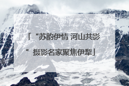 “苏韵伊情 河山共影”摄影名家聚焦伊犁