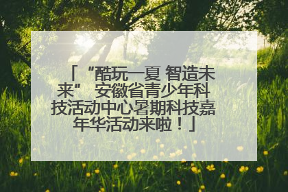 “酷玩一夏 智造未来” 安徽省青少年科技活动中心暑期科技嘉年华活动来啦！