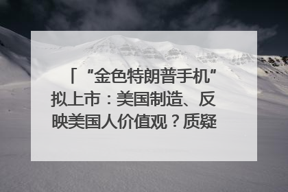 “金色特朗普手机”拟上市：美国制造、反映美国人价值观？质疑者：像天方夜谭