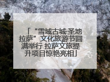 “雪域古城·圣地拉萨”文化旅游节圆满举行 拉萨文旅提升项目惊艳亮相