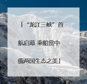 “龙江三峡”首航启幕 乘船赏中俄两国生态之美