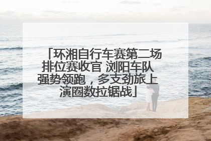 环湘自行车赛第二场排位赛收官 浏阳车队强势领跑，多支劲旅上演圈数拉锯战