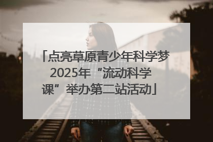 点亮草原青少年科学梦 2025年“流动科学课”举办第二站活动