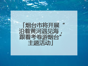 烟台市将开展“沿着黄河遇见海，跟着考卷游烟台”主题活动