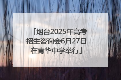烟台2025年高考招生咨询会6月27日在青华中学举行