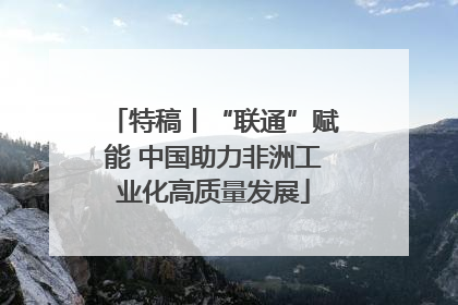 特稿丨“联通”赋能 中国助力非洲工业化高质量发展