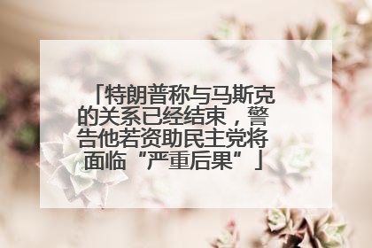 特朗普称与马斯克的关系已经结束，警告他若资助民主党将面临“严重后果”