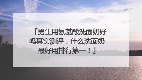 男生用氨基酸洗面奶好吗真实测评，什么洗面奶最好用排行第一！