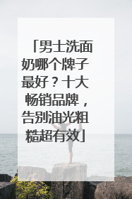 男士洗面奶哪个牌子最好？十大畅销品牌，告别油光粗糙超有效