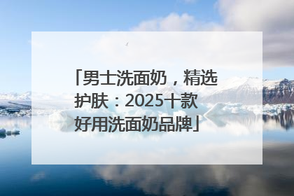男士洗面奶，精选护肤：2025十款好用洗面奶品牌