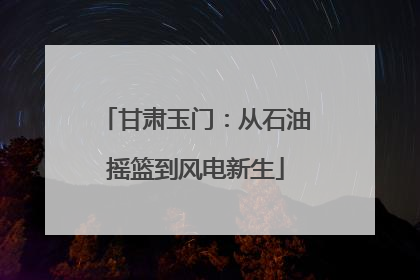 甘肃玉门：从石油摇篮到风电新生