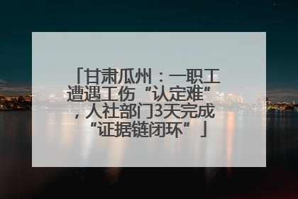 甘肃瓜州：一职工遭遇工伤“认定难”，人社部门3天完成“证据链闭环”
