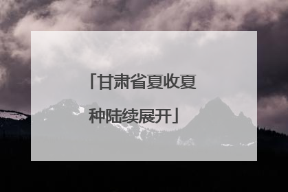 甘肃省夏收夏种陆续展开