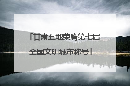 甘肃五地荣膺第七届全国文明城市称号