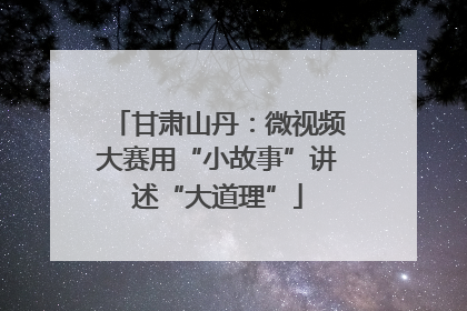 甘肃山丹：微视频大赛用“小故事”讲述“大道理”