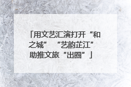 用文艺汇演打开“和之城” “艺韵芷江”助推文旅“出圈”