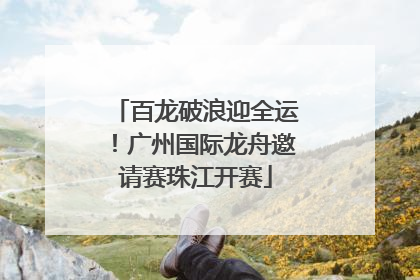 百龙破浪迎全运！广州国际龙舟邀请赛珠江开赛