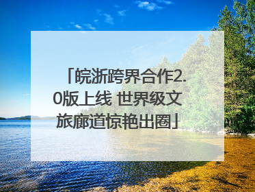皖浙跨界合作2.0版上线 世界级文旅廊道惊艳出圈