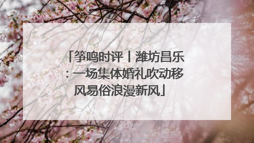 筝鸣时评丨潍坊昌乐：一场集体婚礼吹动移风易俗浪漫新风