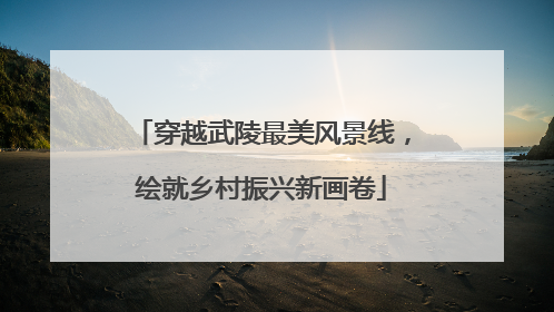 穿越武陵最美风景线，绘就乡村振兴新画卷