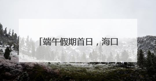 端午假期首日，海口“热力值”拉满！