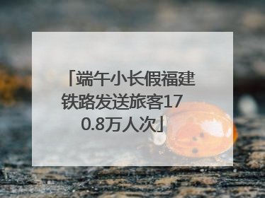 端午小长假福建铁路发送旅客170.8万人次
