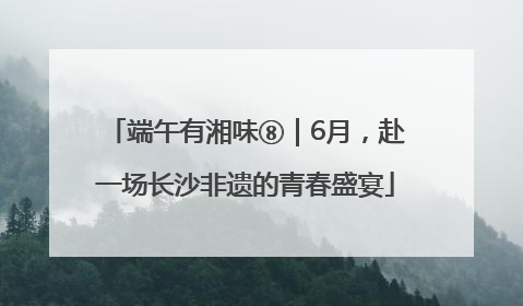 端午有湘味⑧｜6月，赴一场长沙非遗的青春盛宴