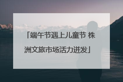 端午节遇上儿童节 株洲文旅市场活力迸发