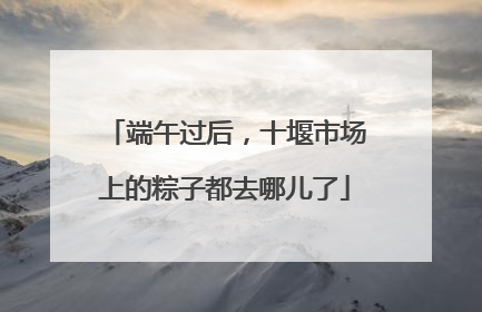 端午过后，十堰市场上的粽子都去哪儿了