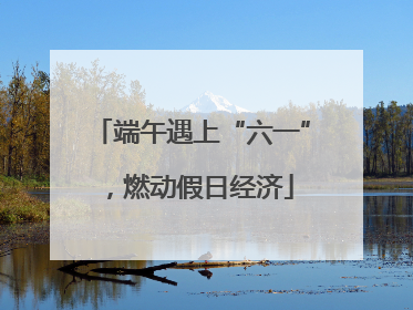 端午遇上“六一”，燃动假日经济