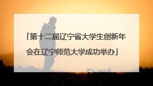 第十二届辽宁省大学生创新年会在辽宁师范大学成功举办