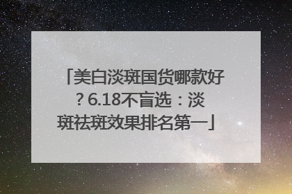 美白淡斑国货哪款好？6.18不盲选：淡斑祛斑效果排名第一