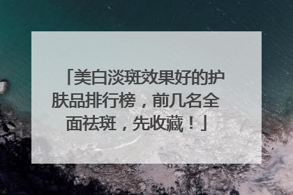 美白淡斑效果好的护肤品排行榜，前几名全面祛斑，先收藏！