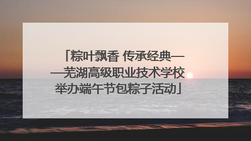 粽叶飘香 传承经典——芜湖高级职业技术学校举办端午节包粽子活动