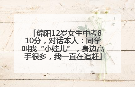 绵阳12岁女生中考810分，对话本人：同学叫我“小娃儿”，身边高手很多，我一直在追赶