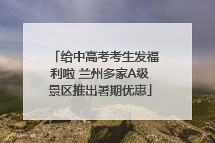 给中高考考生发福利啦 兰州多家A级景区推出暑期优惠