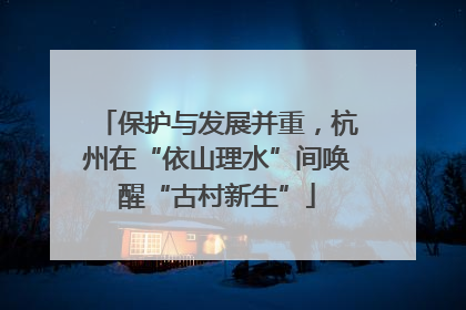 保护与发展并重，杭州在“依山理水”间唤醒“古村新生”