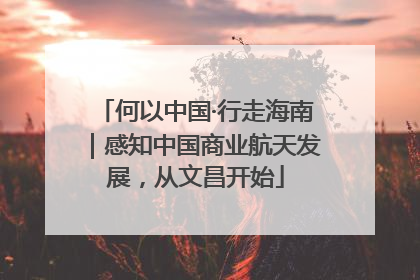 何以中国·行走海南｜感知中国商业航天发展，从文昌开始