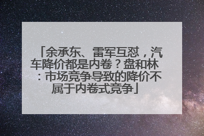 余承东、雷军互怼，汽车降价都是内卷？盘和林：市场竞争导致的降价不属于内卷式竞争