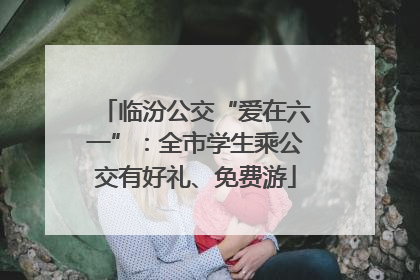 临汾公交“爱在六一”：全市学生乘公交有好礼、免费游