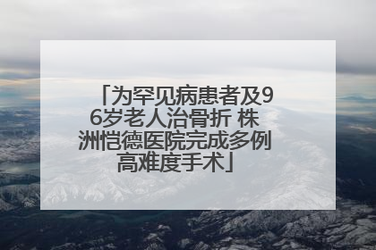 为罕见病患者及96岁老人治骨折 株洲恺德医院完成多例高难度手术
